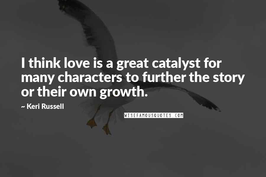 Keri Russell Quotes: I think love is a great catalyst for many characters to further the story or their own growth.