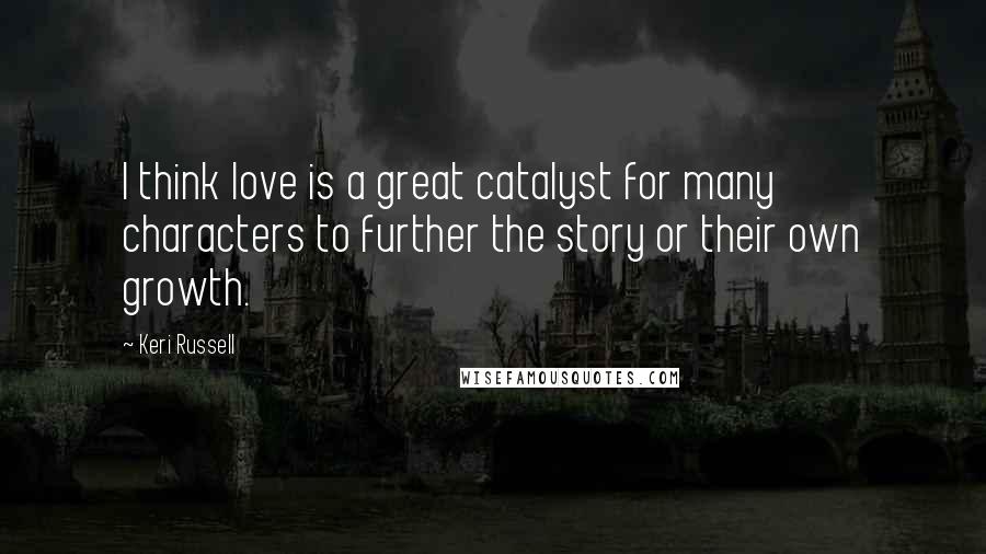 Keri Russell Quotes: I think love is a great catalyst for many characters to further the story or their own growth.