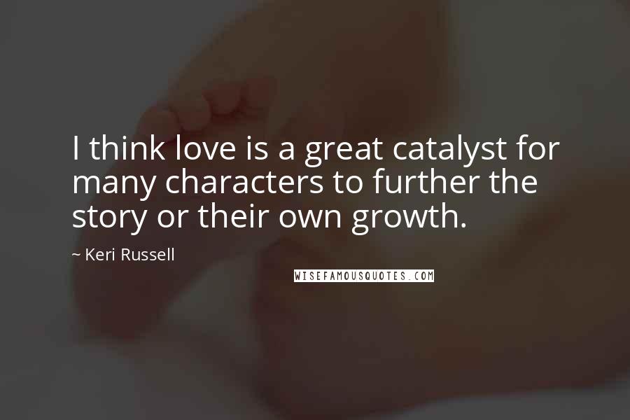 Keri Russell Quotes: I think love is a great catalyst for many characters to further the story or their own growth.