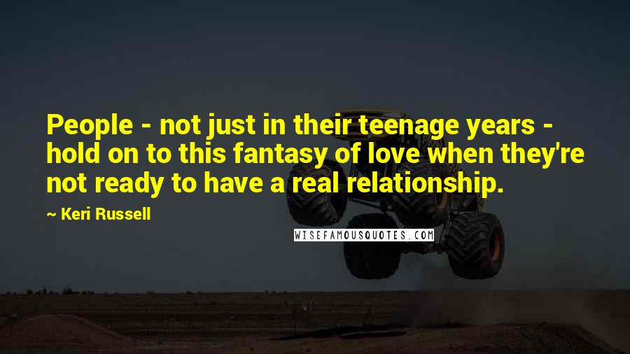 Keri Russell Quotes: People - not just in their teenage years - hold on to this fantasy of love when they're not ready to have a real relationship.