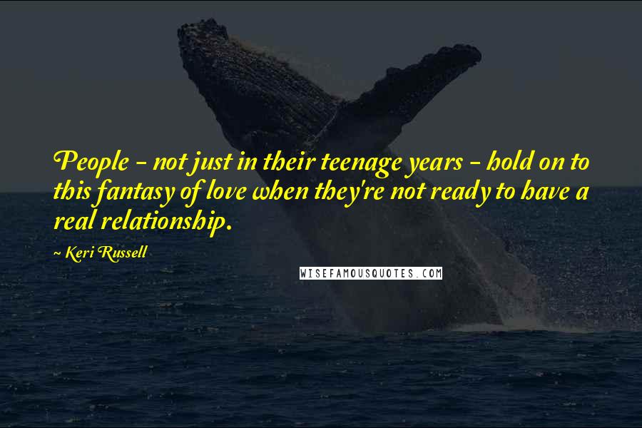 Keri Russell Quotes: People - not just in their teenage years - hold on to this fantasy of love when they're not ready to have a real relationship.