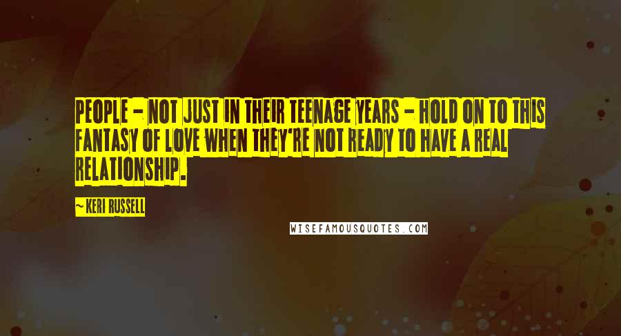 Keri Russell Quotes: People - not just in their teenage years - hold on to this fantasy of love when they're not ready to have a real relationship.