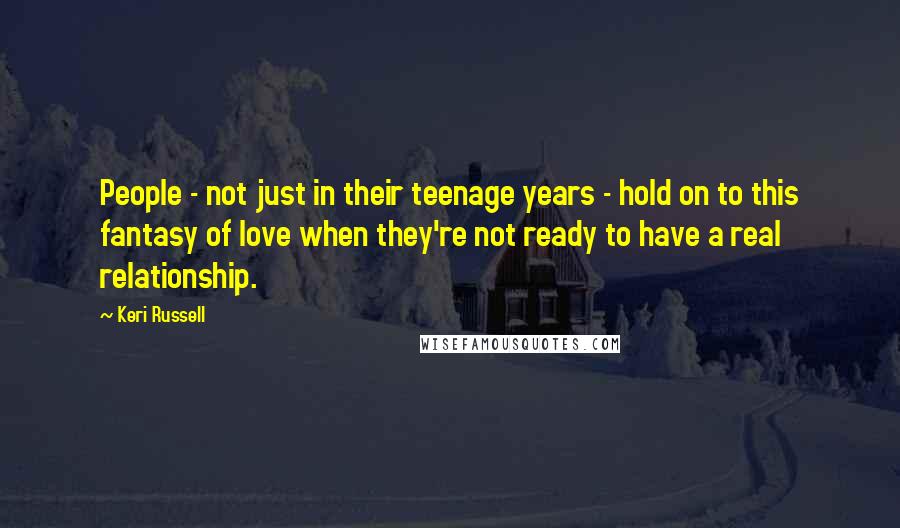 Keri Russell Quotes: People - not just in their teenage years - hold on to this fantasy of love when they're not ready to have a real relationship.