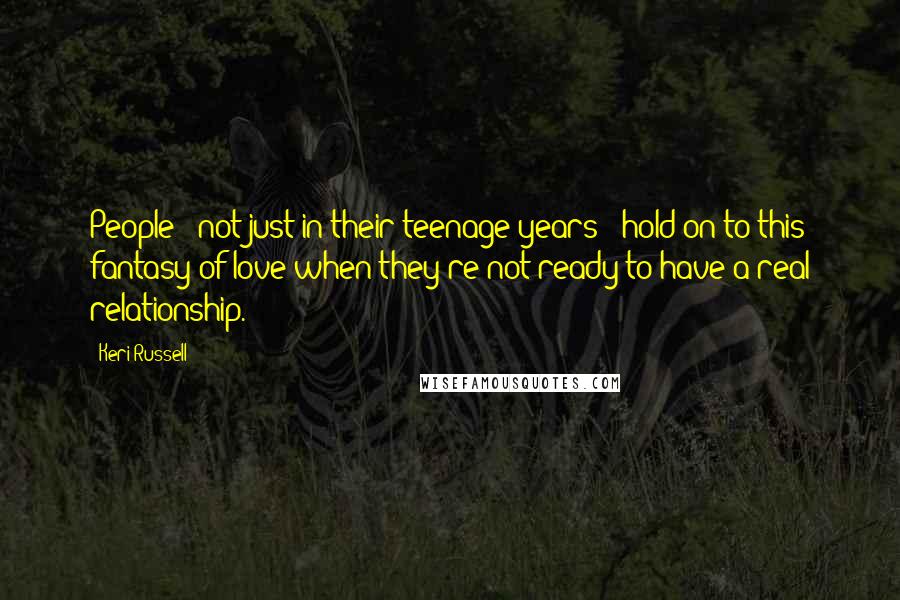 Keri Russell Quotes: People - not just in their teenage years - hold on to this fantasy of love when they're not ready to have a real relationship.