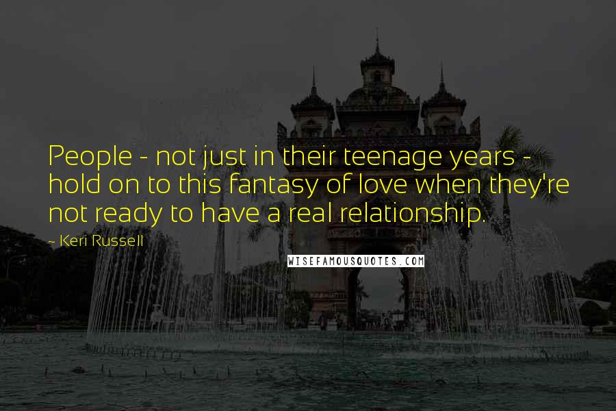 Keri Russell Quotes: People - not just in their teenage years - hold on to this fantasy of love when they're not ready to have a real relationship.