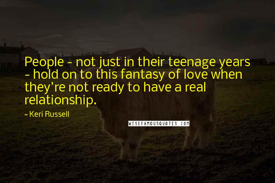 Keri Russell Quotes: People - not just in their teenage years - hold on to this fantasy of love when they're not ready to have a real relationship.