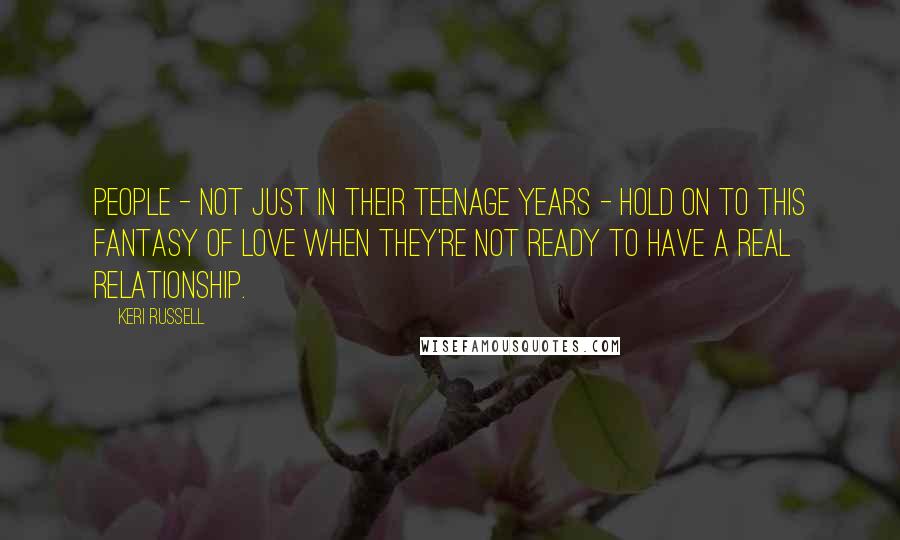 Keri Russell Quotes: People - not just in their teenage years - hold on to this fantasy of love when they're not ready to have a real relationship.