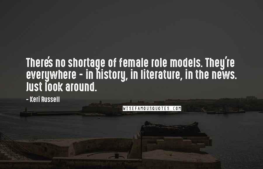 Keri Russell Quotes: There's no shortage of female role models. They're everywhere - in history, in literature, in the news. Just look around.