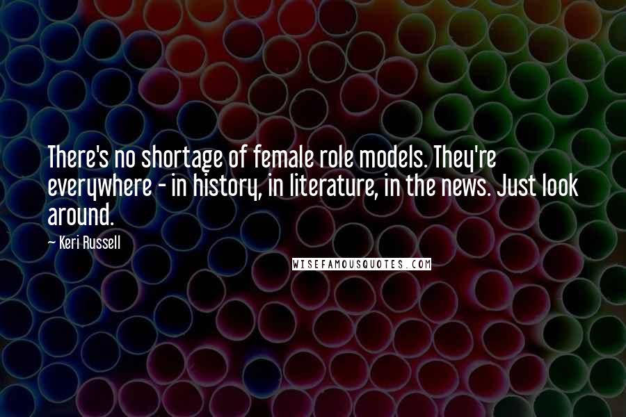 Keri Russell Quotes: There's no shortage of female role models. They're everywhere - in history, in literature, in the news. Just look around.