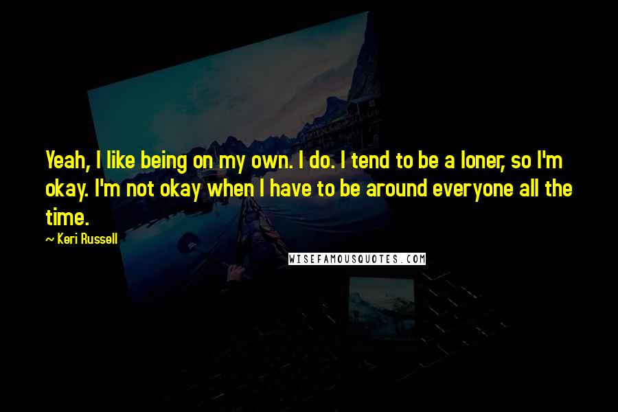 Keri Russell Quotes: Yeah, I like being on my own. I do. I tend to be a loner, so I'm okay. I'm not okay when I have to be around everyone all the time.