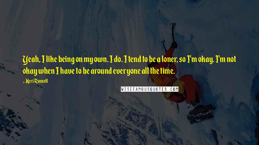 Keri Russell Quotes: Yeah, I like being on my own. I do. I tend to be a loner, so I'm okay. I'm not okay when I have to be around everyone all the time.