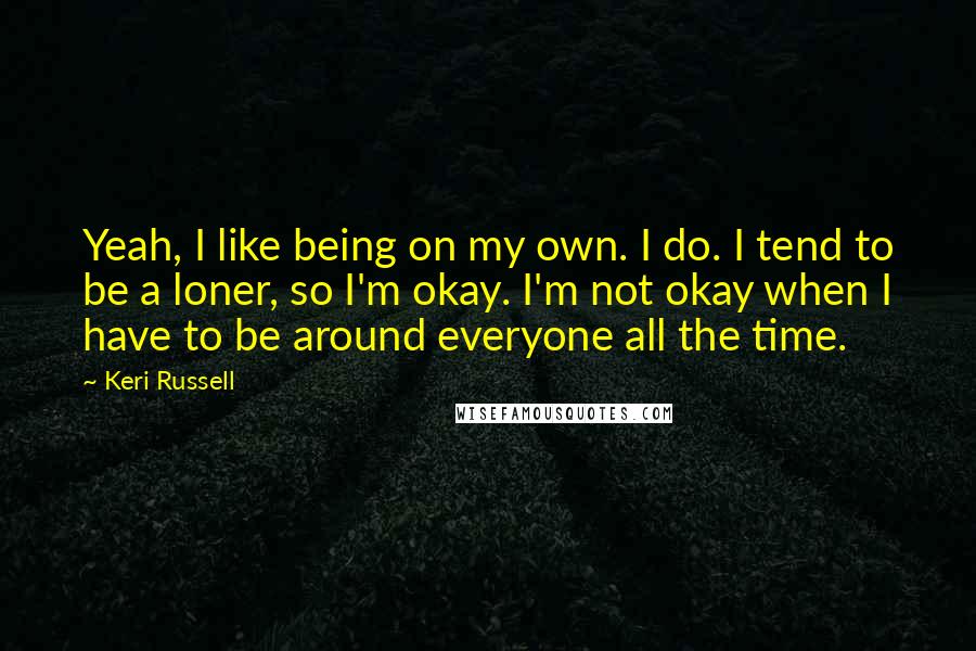 Keri Russell Quotes: Yeah, I like being on my own. I do. I tend to be a loner, so I'm okay. I'm not okay when I have to be around everyone all the time.