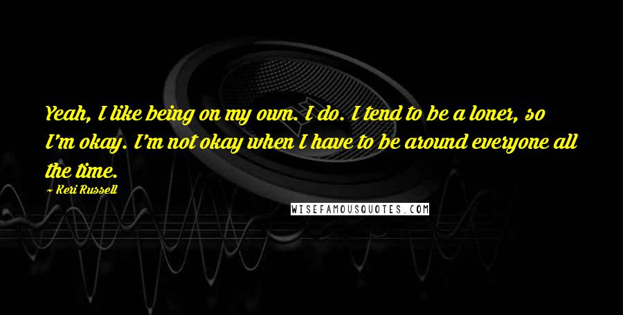 Keri Russell Quotes: Yeah, I like being on my own. I do. I tend to be a loner, so I'm okay. I'm not okay when I have to be around everyone all the time.