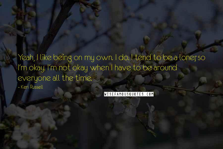 Keri Russell Quotes: Yeah, I like being on my own. I do. I tend to be a loner, so I'm okay. I'm not okay when I have to be around everyone all the time.