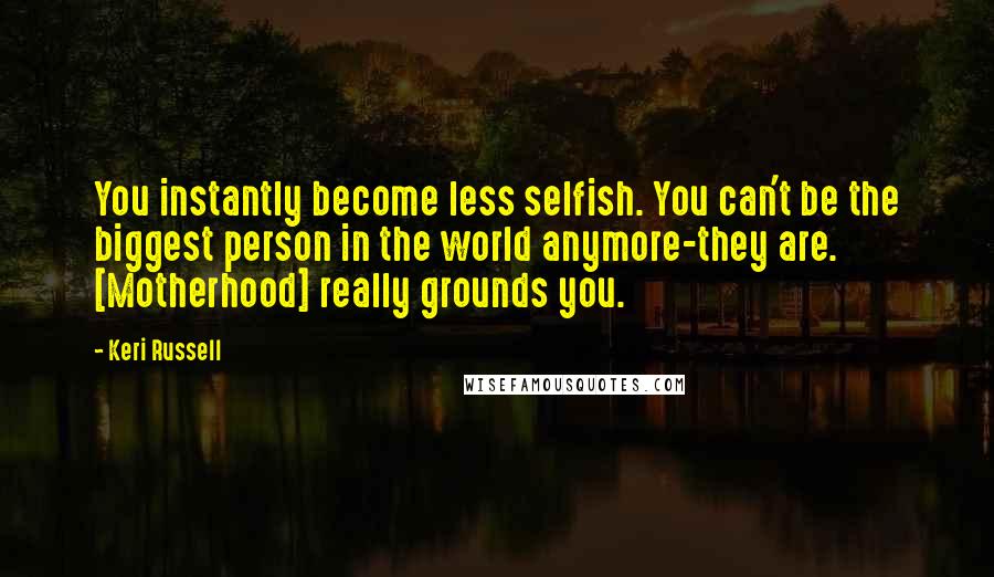 Keri Russell Quotes: You instantly become less selfish. You can't be the biggest person in the world anymore-they are. [Motherhood] really grounds you.