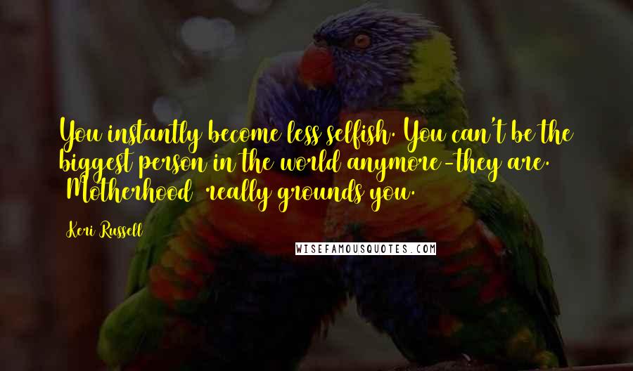 Keri Russell Quotes: You instantly become less selfish. You can't be the biggest person in the world anymore-they are. [Motherhood] really grounds you.