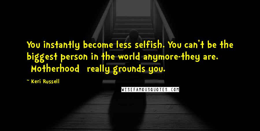 Keri Russell Quotes: You instantly become less selfish. You can't be the biggest person in the world anymore-they are. [Motherhood] really grounds you.