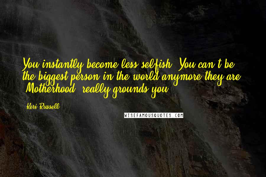 Keri Russell Quotes: You instantly become less selfish. You can't be the biggest person in the world anymore-they are. [Motherhood] really grounds you.