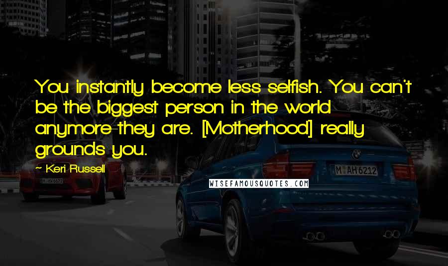 Keri Russell Quotes: You instantly become less selfish. You can't be the biggest person in the world anymore-they are. [Motherhood] really grounds you.