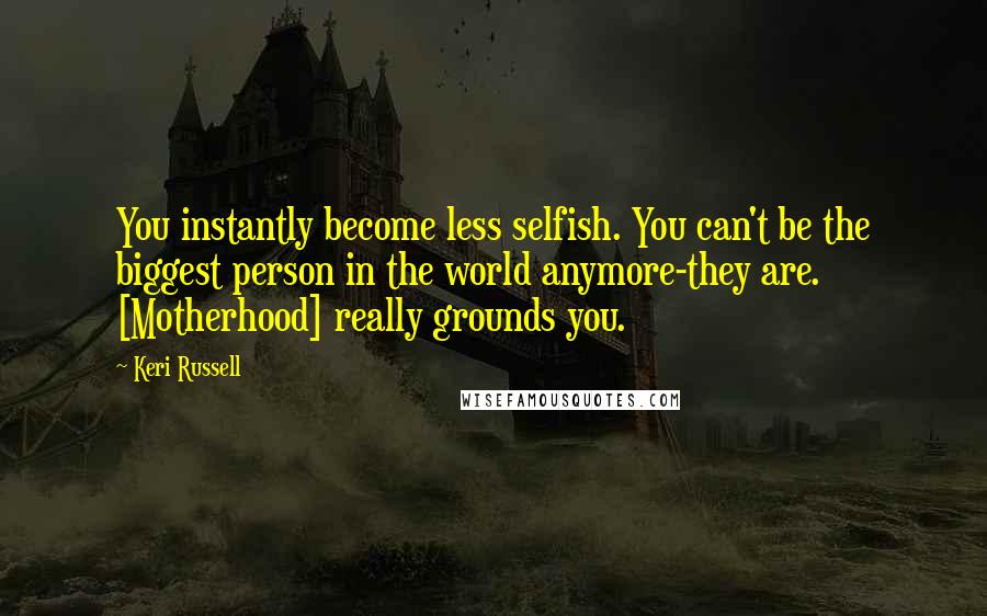 Keri Russell Quotes: You instantly become less selfish. You can't be the biggest person in the world anymore-they are. [Motherhood] really grounds you.