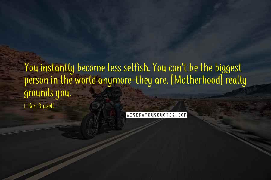 Keri Russell Quotes: You instantly become less selfish. You can't be the biggest person in the world anymore-they are. [Motherhood] really grounds you.