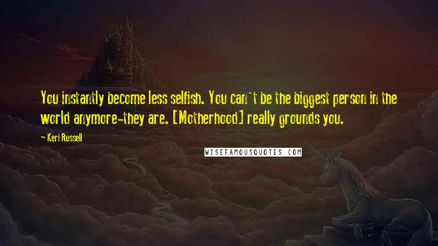 Keri Russell Quotes: You instantly become less selfish. You can't be the biggest person in the world anymore-they are. [Motherhood] really grounds you.