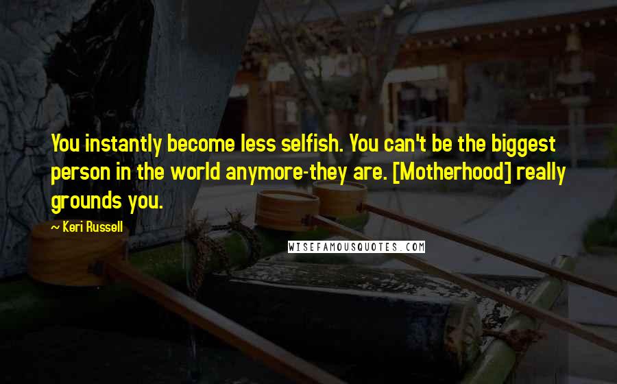 Keri Russell Quotes: You instantly become less selfish. You can't be the biggest person in the world anymore-they are. [Motherhood] really grounds you.