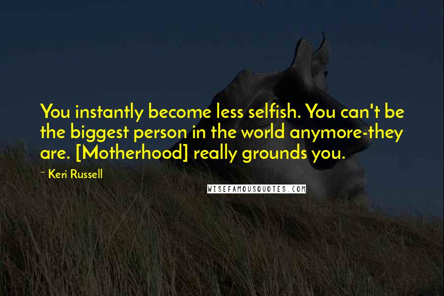 Keri Russell Quotes: You instantly become less selfish. You can't be the biggest person in the world anymore-they are. [Motherhood] really grounds you.