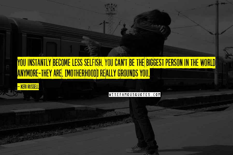 Keri Russell Quotes: You instantly become less selfish. You can't be the biggest person in the world anymore-they are. [Motherhood] really grounds you.