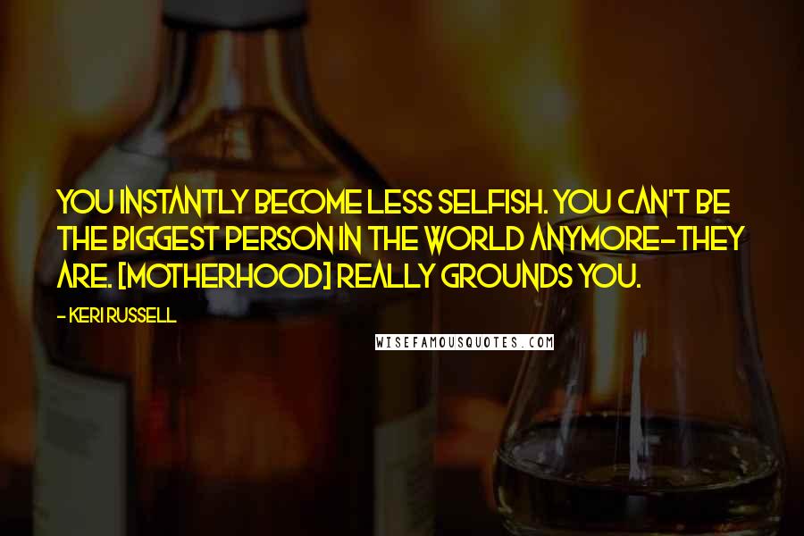 Keri Russell Quotes: You instantly become less selfish. You can't be the biggest person in the world anymore-they are. [Motherhood] really grounds you.