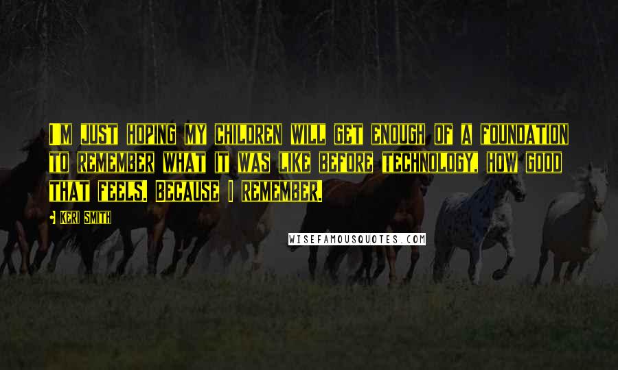 Keri Smith Quotes: I'm just hoping my children will get enough of a foundation to remember what it was like before technology, how good that feels. Because I remember.