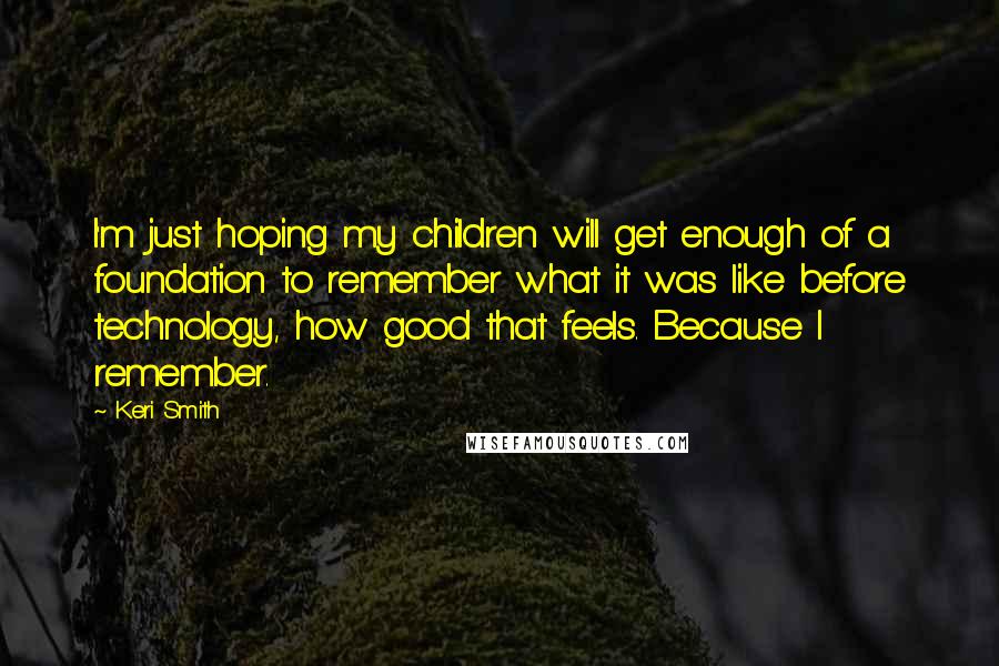 Keri Smith Quotes: I'm just hoping my children will get enough of a foundation to remember what it was like before technology, how good that feels. Because I remember.