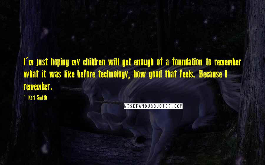 Keri Smith Quotes: I'm just hoping my children will get enough of a foundation to remember what it was like before technology, how good that feels. Because I remember.