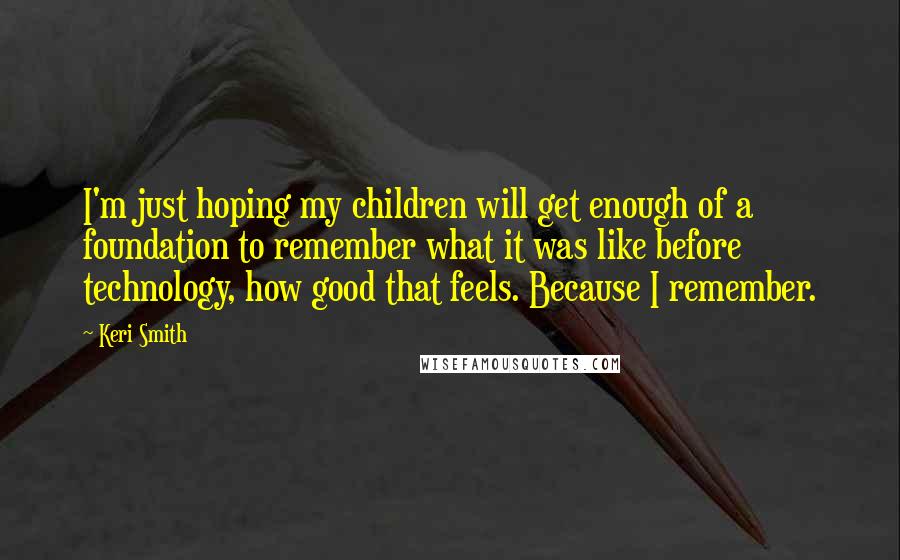 Keri Smith Quotes: I'm just hoping my children will get enough of a foundation to remember what it was like before technology, how good that feels. Because I remember.