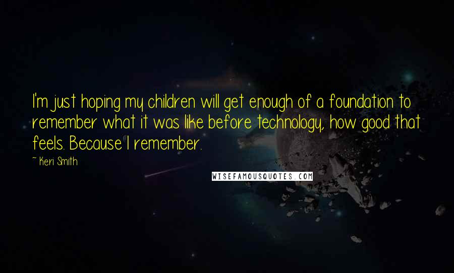 Keri Smith Quotes: I'm just hoping my children will get enough of a foundation to remember what it was like before technology, how good that feels. Because I remember.