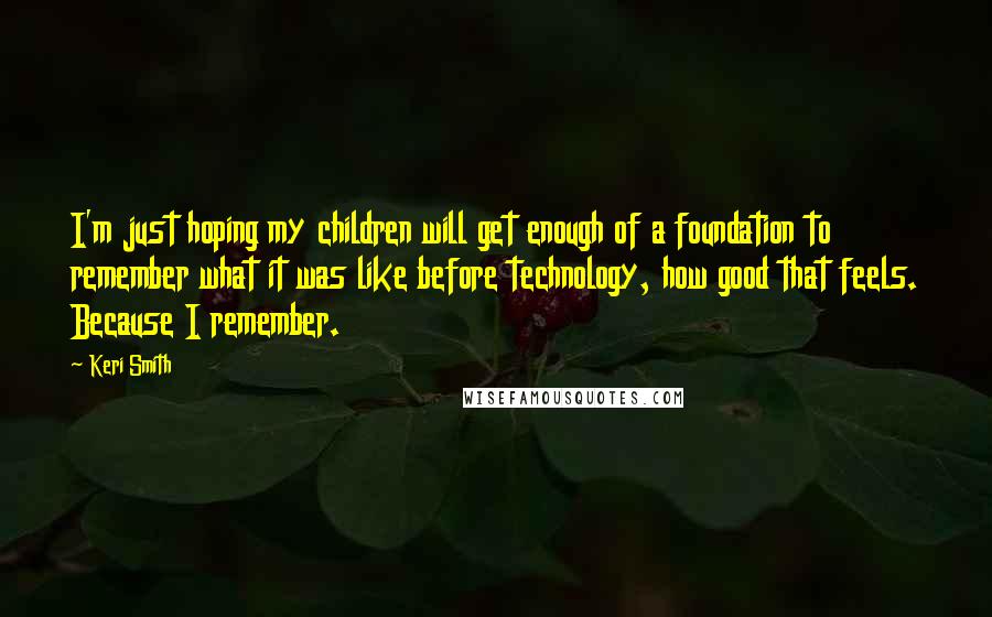 Keri Smith Quotes: I'm just hoping my children will get enough of a foundation to remember what it was like before technology, how good that feels. Because I remember.