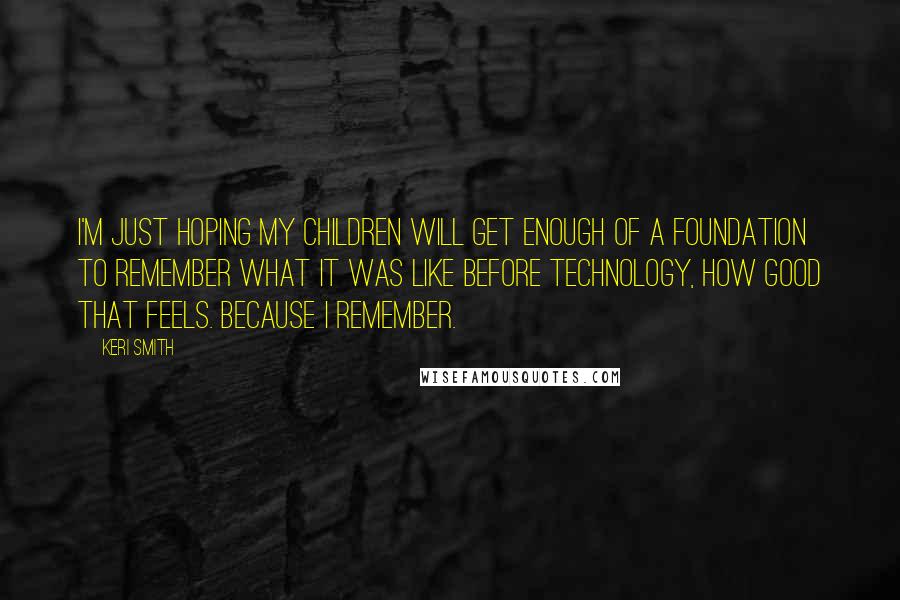 Keri Smith Quotes: I'm just hoping my children will get enough of a foundation to remember what it was like before technology, how good that feels. Because I remember.