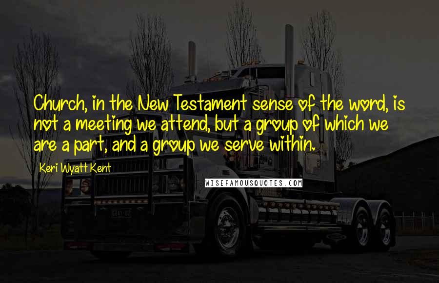 Keri Wyatt Kent Quotes: Church, in the New Testament sense of the word, is not a meeting we attend, but a group of which we are a part, and a group we serve within.