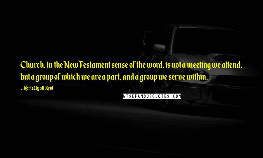 Keri Wyatt Kent Quotes: Church, in the New Testament sense of the word, is not a meeting we attend, but a group of which we are a part, and a group we serve within.