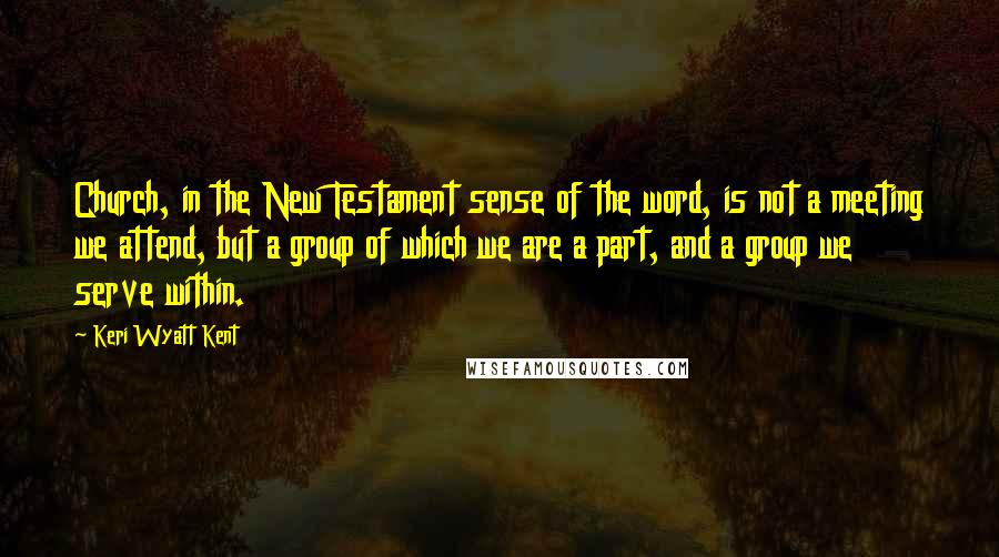 Keri Wyatt Kent Quotes: Church, in the New Testament sense of the word, is not a meeting we attend, but a group of which we are a part, and a group we serve within.