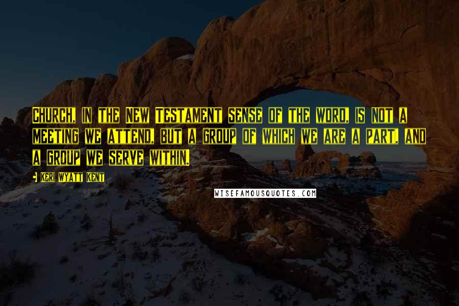 Keri Wyatt Kent Quotes: Church, in the New Testament sense of the word, is not a meeting we attend, but a group of which we are a part, and a group we serve within.