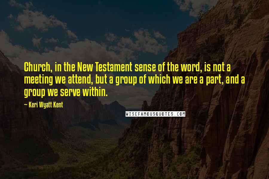 Keri Wyatt Kent Quotes: Church, in the New Testament sense of the word, is not a meeting we attend, but a group of which we are a part, and a group we serve within.