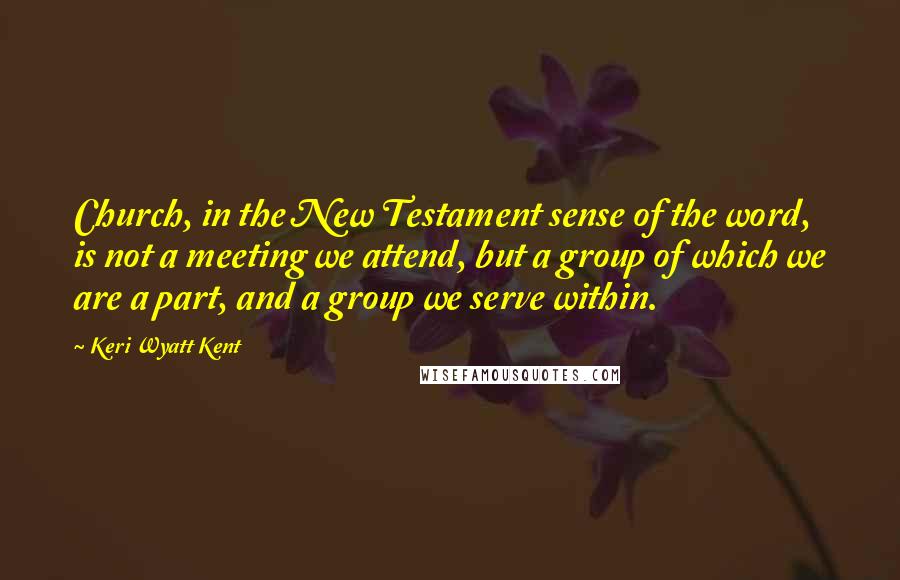 Keri Wyatt Kent Quotes: Church, in the New Testament sense of the word, is not a meeting we attend, but a group of which we are a part, and a group we serve within.