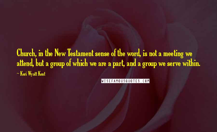 Keri Wyatt Kent Quotes: Church, in the New Testament sense of the word, is not a meeting we attend, but a group of which we are a part, and a group we serve within.