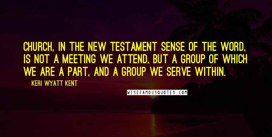 Keri Wyatt Kent Quotes: Church, in the New Testament sense of the word, is not a meeting we attend, but a group of which we are a part, and a group we serve within.