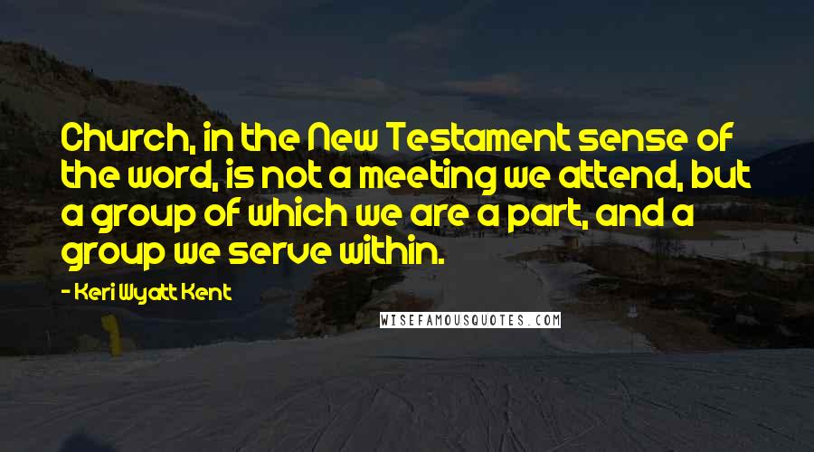 Keri Wyatt Kent Quotes: Church, in the New Testament sense of the word, is not a meeting we attend, but a group of which we are a part, and a group we serve within.
