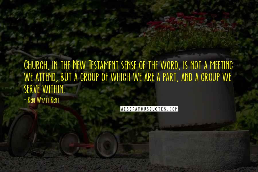 Keri Wyatt Kent Quotes: Church, in the New Testament sense of the word, is not a meeting we attend, but a group of which we are a part, and a group we serve within.