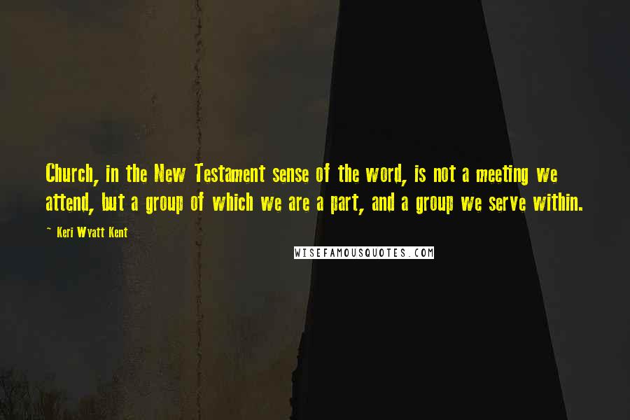 Keri Wyatt Kent Quotes: Church, in the New Testament sense of the word, is not a meeting we attend, but a group of which we are a part, and a group we serve within.