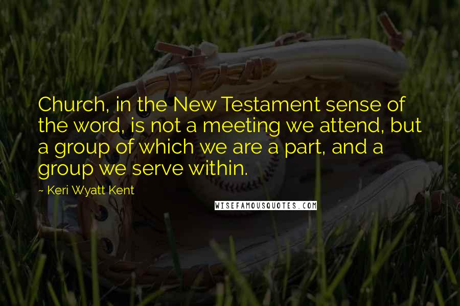 Keri Wyatt Kent Quotes: Church, in the New Testament sense of the word, is not a meeting we attend, but a group of which we are a part, and a group we serve within.