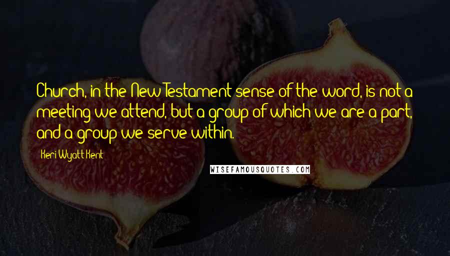 Keri Wyatt Kent Quotes: Church, in the New Testament sense of the word, is not a meeting we attend, but a group of which we are a part, and a group we serve within.